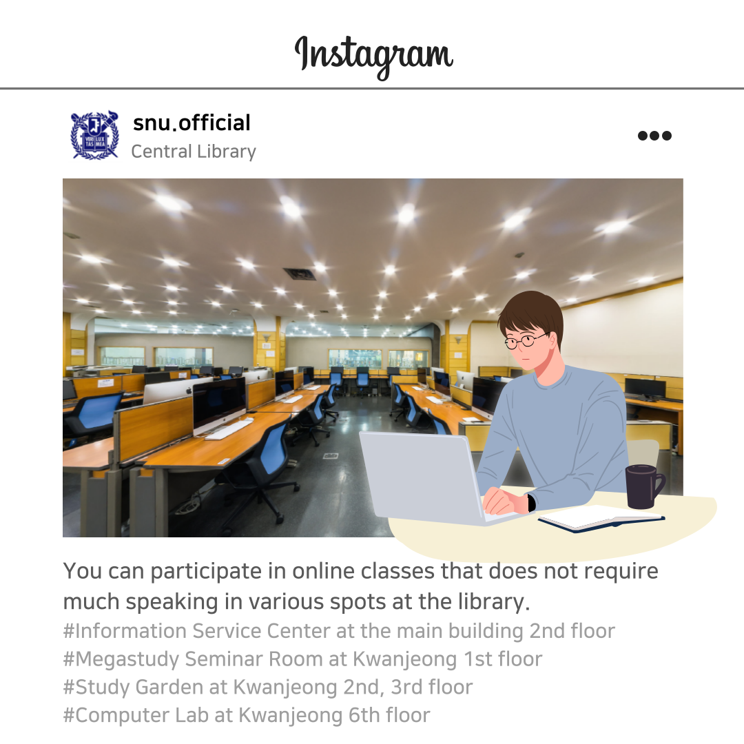 You can participate in online classes that does not require much speaking in various spots at the library. #Information Service Center at the main building, 2nd floor #Megastudy Seminar Room at Kwanjeong Building, 1st floor #Study Garden at Kwanjeong Building, 2nd, 3rd floor #Computer Lab at Kwanjeong Building, 6th floor