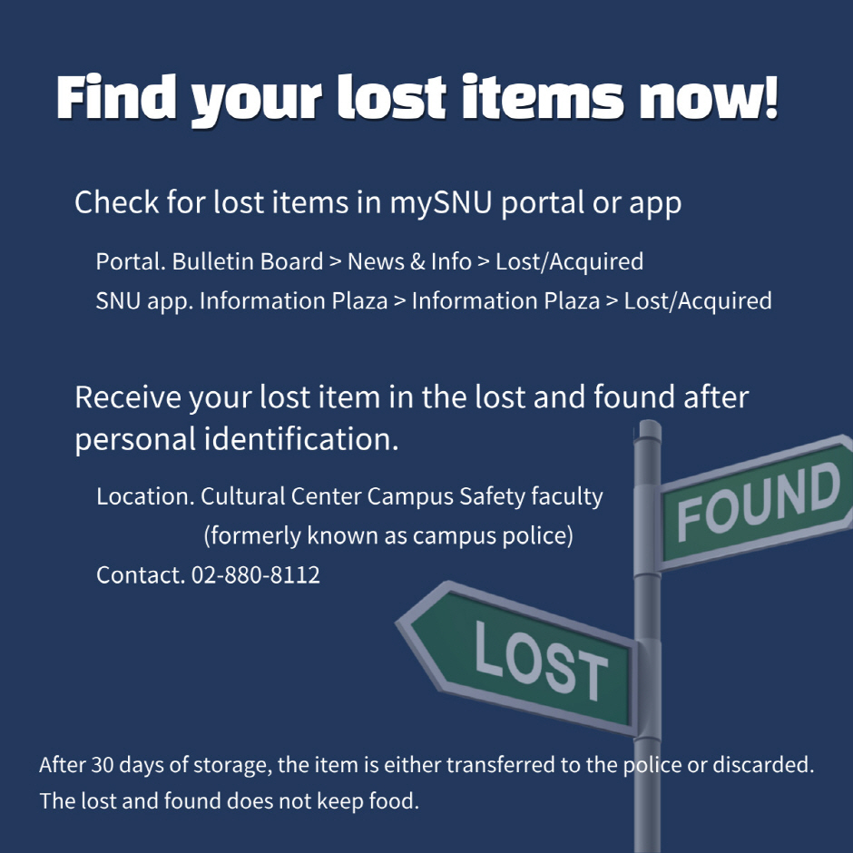 Find your lost items now! Check for lost items in mySNU portal or app. Portal: Bulletin Board > News & Info > Lost/Acquired, SNU app.:Information Plaza > Information Plaza > Lost/Acquired, Receive your lost item in the lost and found after personal identification. Location. Cultural Center Campus Safety faculty (formerly known as security guard) Contact. 02-880-8112, After 30 days of storage, the item is either transferred to the police or discarded. The lost and found does not keep food.